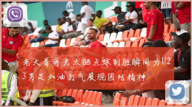 老大哥蒋光太晒点球制胜瞬间为U23男足加油打气展现团结精神