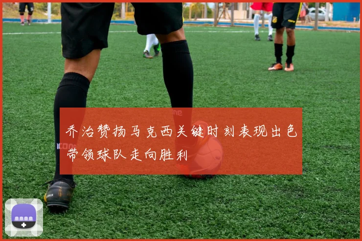 乔治赞扬马克西关键时刻表现出色带领球队走向胜利