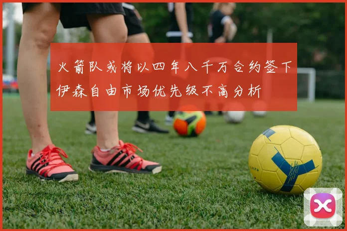 火箭队或将以四年八千万合约签下伊森自由市场优先级不高分析