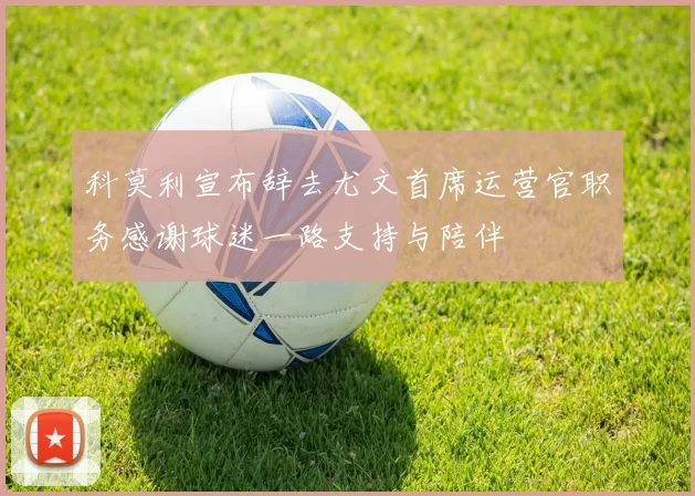 科莫利宣布辞去尤文首席运营官职务感谢球迷一路支持与陪伴