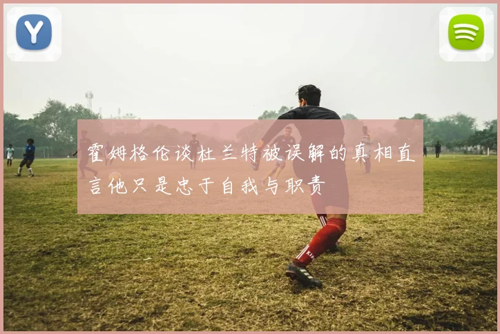 霍姆格伦谈杜兰特被误解的真相直言他只是忠于自我与职责