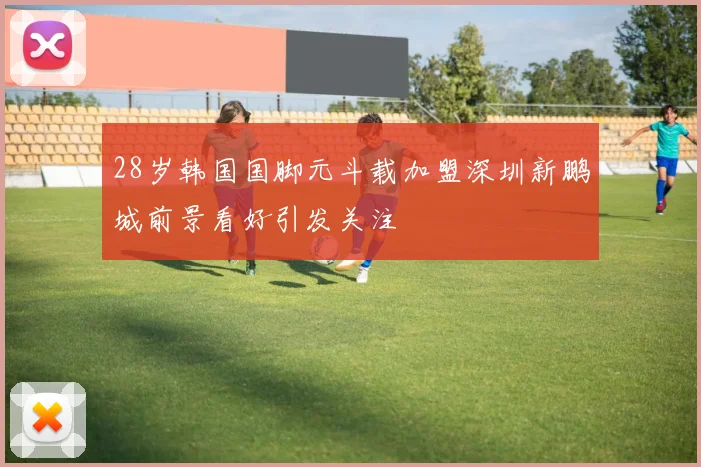 28岁韩国国脚元斗载加盟深圳新鹏城前景看好引发关注