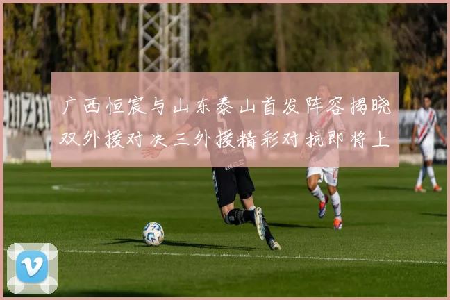 广西恒宸与山东泰山首发阵容揭晓双外援对决三外援精彩对抗即将上演