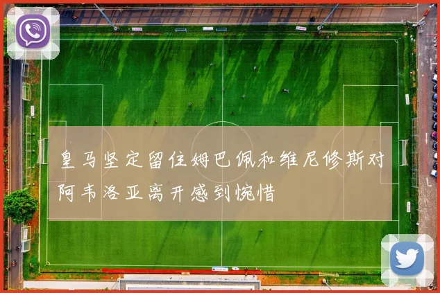 皇马坚定留住姆巴佩和维尼修斯对阿韦洛亚离开感到惋惜