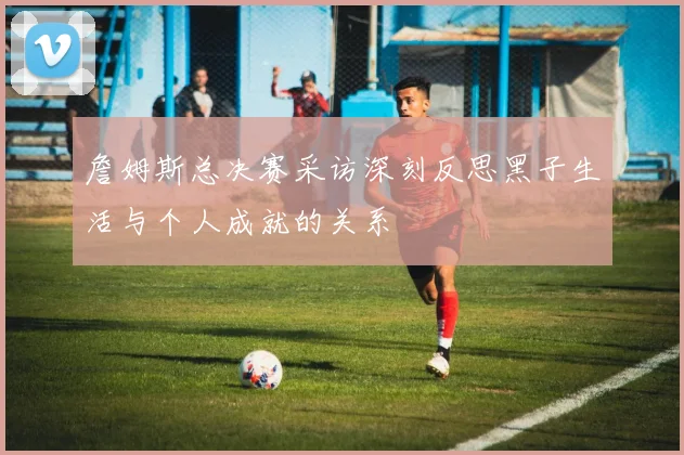 詹姆斯总决赛采访深刻反思黑子生活与个人成就的关系