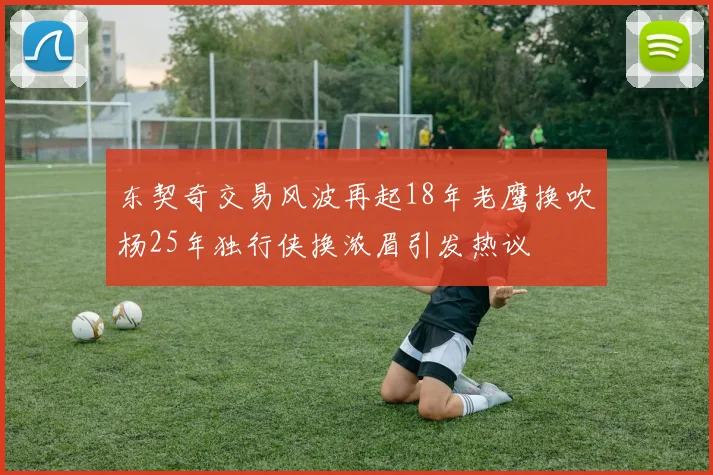 东契奇交易风波再起18年老鹰换吹杨25年独行侠换浓眉引发热议