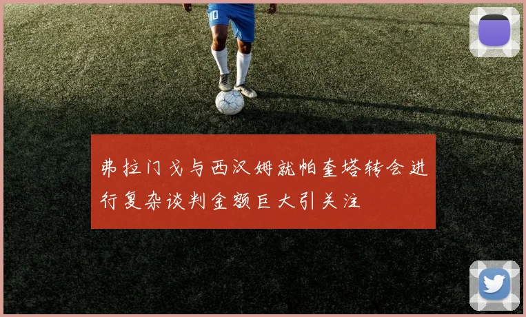弗拉门戈与西汉姆就帕奎塔转会进行复杂谈判金额巨大引关注