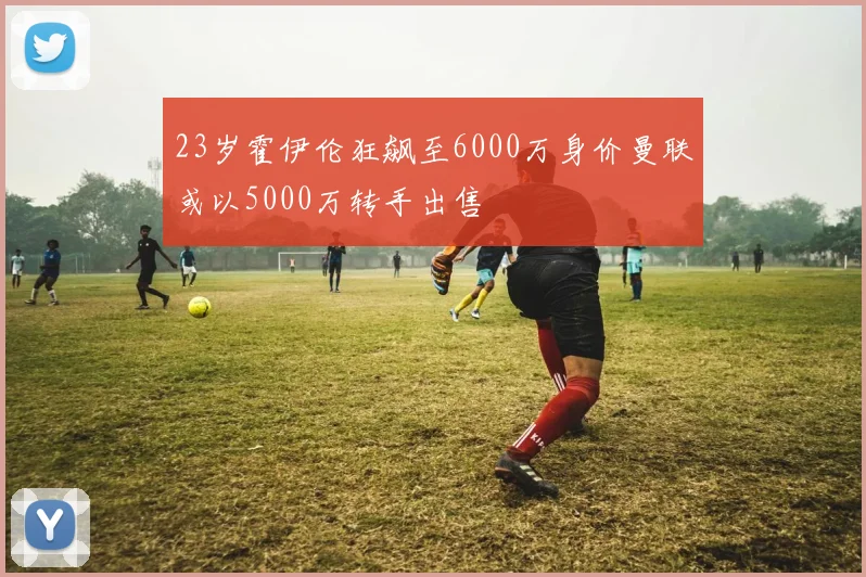 23岁霍伊伦狂飙至6000万身价曼联或以5000万转手出售