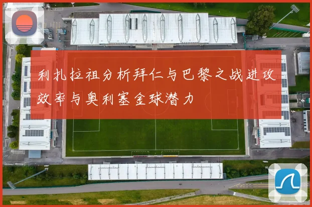 利扎拉祖分析拜仁与巴黎之战进攻效率与奥利塞金球潜力