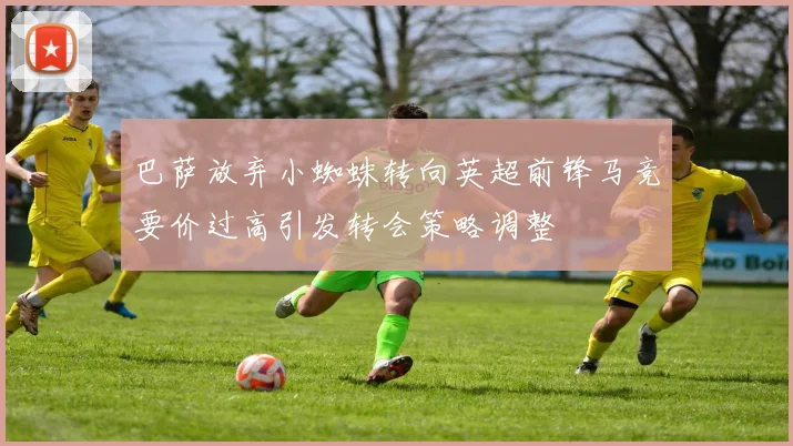 巴萨放弃小蜘蛛转向英超前锋马竞要价过高引发转会策略调整