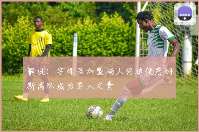 解说：字母若加盟湖人将迫使詹姆斯离队成为罪人之责