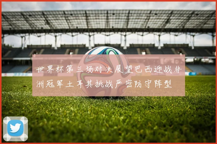 世界杯第三场对决展望巴西迎战非洲冠军土耳其挑战严密防守阵型