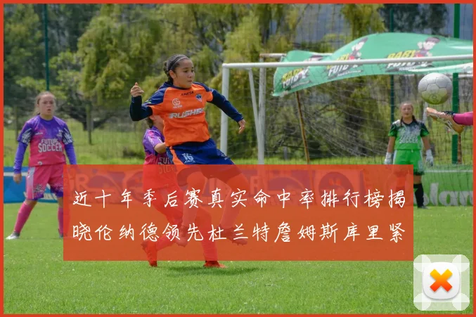 近十年季后赛真实命中率排行榜揭晓伦纳德领先杜兰特詹姆斯库里紧随其后