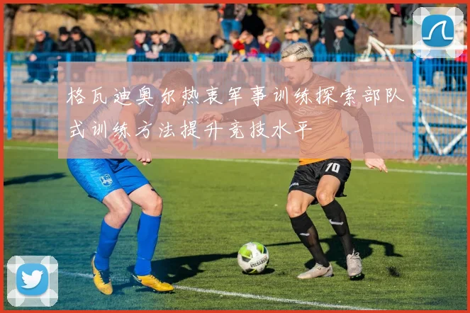 格瓦迪奥尔热衷军事训练探索部队式训练方法提升竞技水平